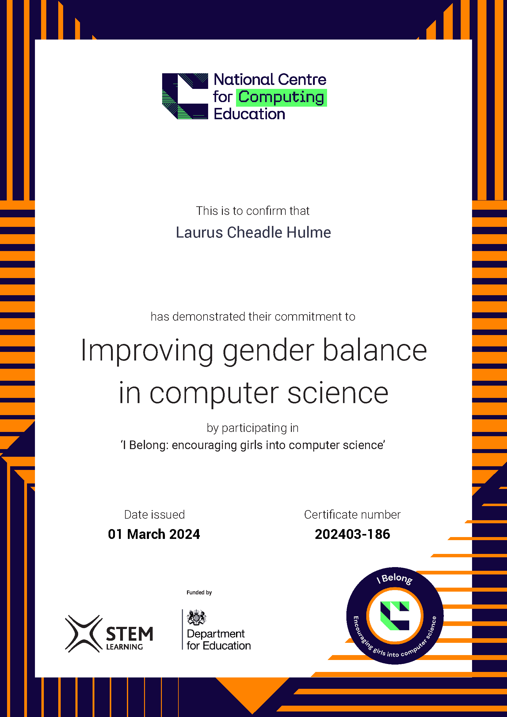 A certificate from NCCE, it reads: National Centre for Computing Education.
This is to confirm that Laurus Cheadle Hulme 
has demonstrated their commitment to Improving gender balance
in computer science
by participating in
‘I Belong: encouraging girls into computer science’

Date issued: 1 March 2024. 

STEM Learning. Funded by the Department for Education.