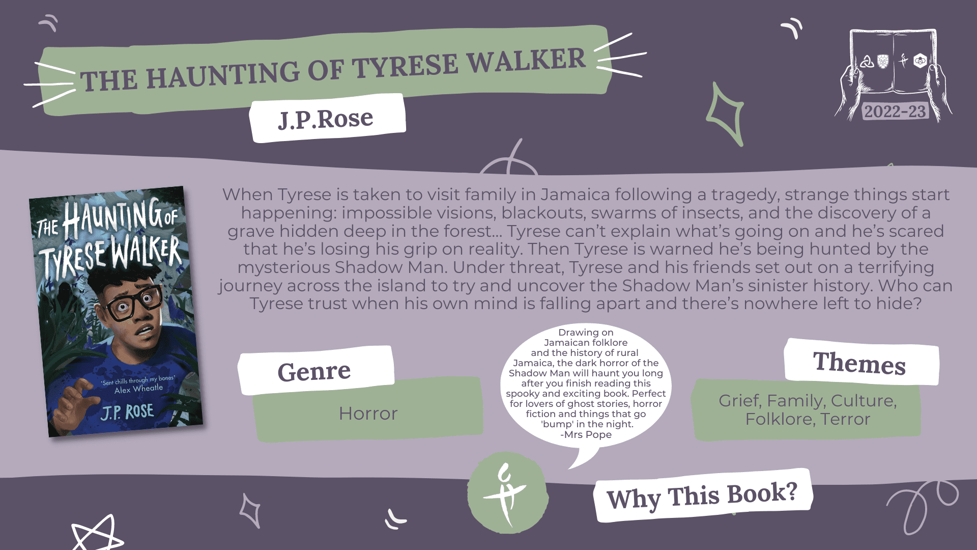 The Haunting of Tyrese Walker by J.P Rose Genre: Horror Themes: Grief, Family, Culture, Folklore, Terror Why this book?: Drawing on Jamaican folklore and the history of rural Jamaica, the dark horror of the Shadow Man will haunt you long after you finish reading this spooky and exciting book. Perfect for lovers of ghost stories, horror fiction and things that go 'bump' in the night. -Mrs Pope